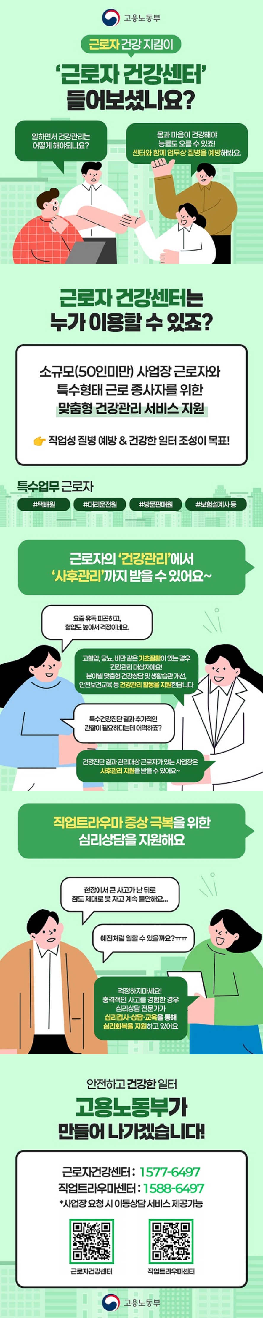 근로자 건강 지킴이 근로자 건강센터 들어보셨나요? 일하면서 건강관리는 어떻게 해야되나요? 몸과 마음이 건강해야 능률도 오를 수 있죠! 센터와 함께 업무상 질병을 예방해봐요. 고용노동부 ■ 근로자 건강센터는 누가 이용할 수 있죠? 소규모(50인 미만) 사업장 근로자와 특수형태 근로 종사자를 위한 맞춤형 건강관리 서비스 지원 → 직업성 질병 예방 & 건강한 일터 조성이 목표! * 특수업무 근로자 택배원, 대리운전원, 방문판매원, 보험설계사 등 ■ 근로자의 건강관리에서 사후관리까지 받을 수 있어요 A: 요즘 유독 피곤하고, 혈압도 높아서 걱정이네요. B: 고혈압, 당뇨, 비만 같은 기초질환이 있는 경우 건강관리 대상자예요! 분야별 맞춤형 건강상담 및 생활습관 개선, 안전보건교육 등 건강관리 활동을 지원한답니다. A: 특수건강진단 결과 추가적인 관찰이 필요하다는데 어떡하죠? B: 건강진단 결과 관리대상 근로자가 있는 사업장은 사후관리 지원을 받을 수 있어요. ■ 직업트라우마 증상 극복을 위한 심리상담을 지원해요 A: 현장에서 큰 사고가 난 뒤로 잠도 제대로 못 자고 계속 불안해요. 예전처럼 일할 수 있을까요? B:  걱정하지마세요! 충격적인 사고를 경험한 경우 심리상담 전문가가 심리검사·상담·교육을 통해 심리회복을 지원하고 있어요. 안전하고 건강한 일터 고용노동부가 만들어 나가겠습니다! · 근로자건강센터 ☎1577-6497 · 직업트라우마센터 ☎1588-6497 * 사업장 요청 시 이동상담 서비스 제공가능